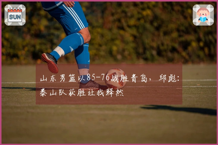 山东男篮以85-76战胜青岛，邱彪：泰山队获胜让我释然