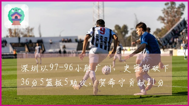 深圳以97-96小胜广州，史密斯砍下36分5篮板5助攻，贺希宁贡献21分