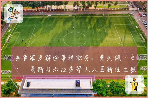 克鲁塞罗解除蒂特职务，费利佩·路易斯与加拉多等人入围新任主教练提名