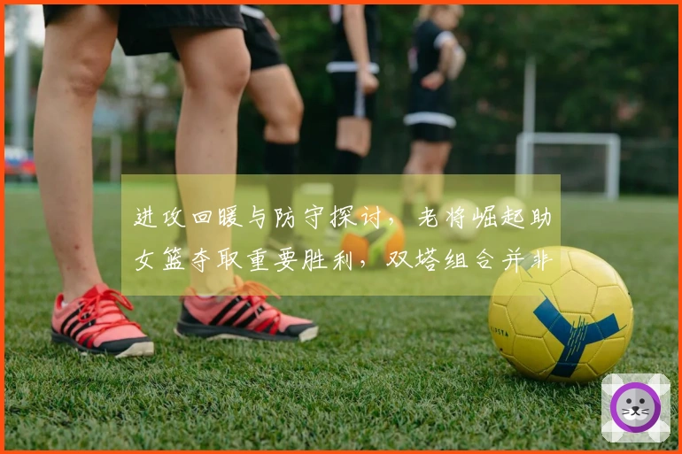 进攻回暖与防守探讨，老将崛起助女篮夺取重要胜利，双塔组合并非全能