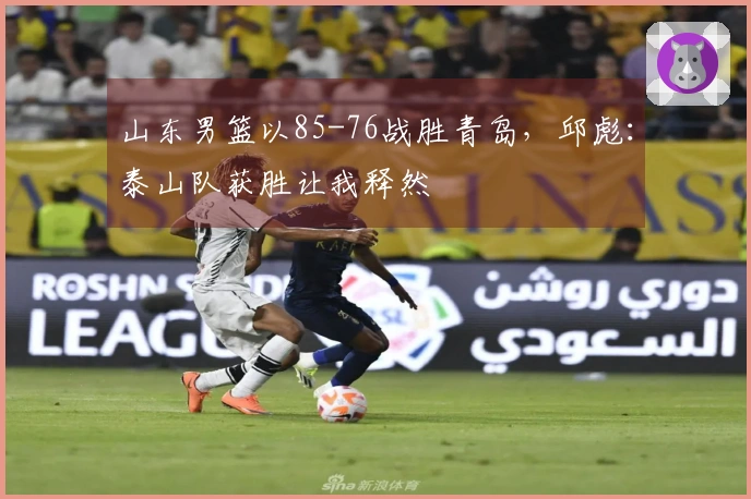 山东男篮以85-76战胜青岛，邱彪：泰山队获胜让我释然