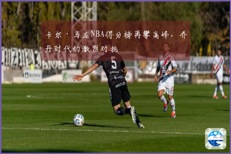 卡尔·马龙NBA得分榜再攀高峰，乔丹时代的激烈对抗
