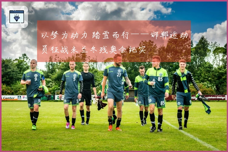 以梦为动力 踏雪而行——邯郸运动员征战米兰冬残奥会纪实