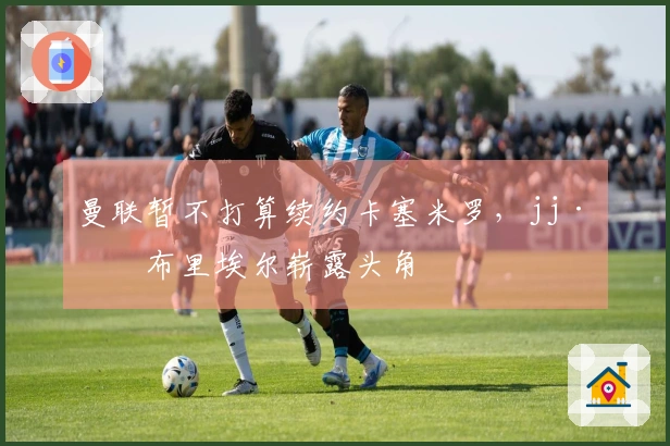 曼联暂不打算续约卡塞米罗，jj·加布里埃尔崭露头角