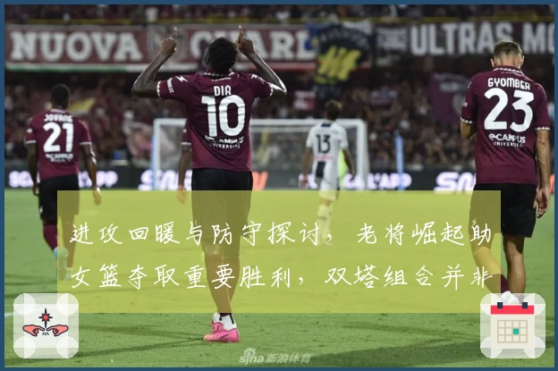 进攻回暖与防守探讨，老将崛起助女篮夺取重要胜利，双塔组合并非全能