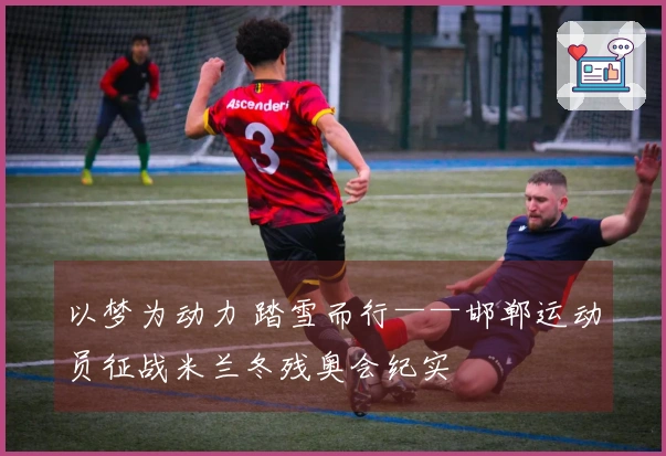 以梦为动力 踏雪而行——邯郸运动员征战米兰冬残奥会纪实